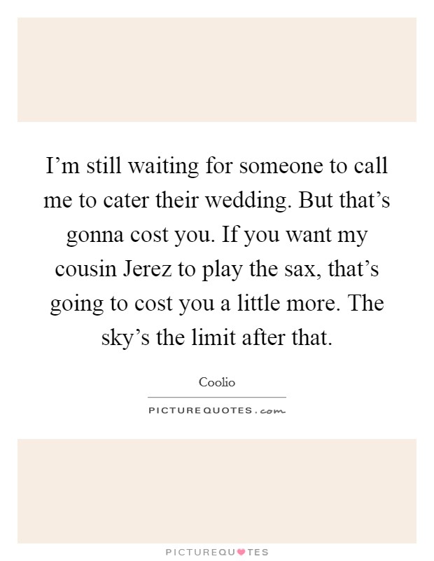 I'm still waiting for someone to call me to cater their wedding. But that's gonna cost you. If you want my cousin Jerez to play the sax, that's going to cost you a little more. The sky's the limit after that. Picture Quote #1