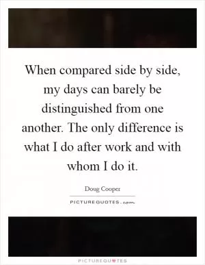 When compared side by side, my days can barely be distinguished from one another. The only difference is what I do after work and with whom I do it Picture Quote #1