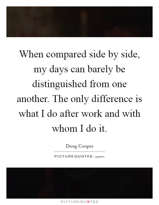 When compared side by side, my days can barely be distinguished from one another. The only difference is what I do after work and with whom I do it. Picture Quote #1