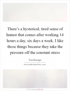 There’s a hysterical, tired sense of humor that comes after working 14 hours a day, six days a week. I like those things because they take the pressure off the constant stress Picture Quote #1