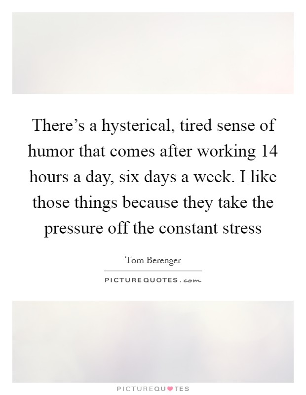 There's a hysterical, tired sense of humor that comes after working 14 hours a day, six days a week. I like those things because they take the pressure off the constant stress Picture Quote #1