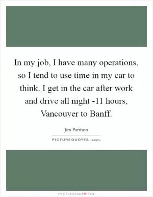 In my job, I have many operations, so I tend to use time in my car to think. I get in the car after work and drive all night -11 hours, Vancouver to Banff Picture Quote #1