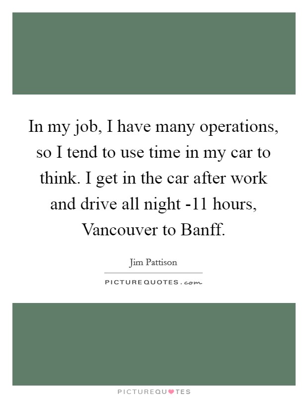 In my job, I have many operations, so I tend to use time in my car to think. I get in the car after work and drive all night -11 hours, Vancouver to Banff. Picture Quote #1
