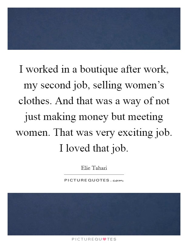I worked in a boutique after work, my second job, selling women's clothes. And that was a way of not just making money but meeting women. That was very exciting job. I loved that job. Picture Quote #1