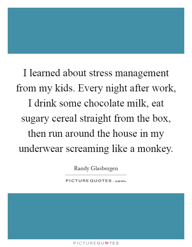 I learned about stress management from my kids. Every night after work, I drink some chocolate milk, eat sugary cereal straight from the box, then run around the house in my underwear screaming like a monkey. Picture Quote #1
