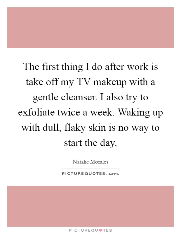 The first thing I do after work is take off my TV makeup with a gentle cleanser. I also try to exfoliate twice a week. Waking up with dull, flaky skin is no way to start the day. Picture Quote #1