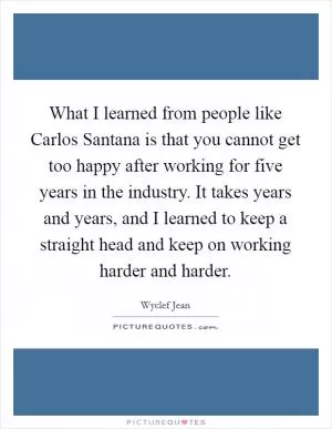 What I learned from people like Carlos Santana is that you cannot get too happy after working for five years in the industry. It takes years and years, and I learned to keep a straight head and keep on working harder and harder Picture Quote #1