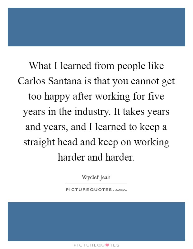 What I learned from people like Carlos Santana is that you cannot get too happy after working for five years in the industry. It takes years and years, and I learned to keep a straight head and keep on working harder and harder. Picture Quote #1