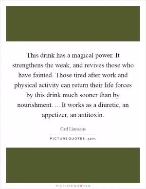 This drink has a magical power. It strengthens the weak, and revives those who have fainted. Those tired after work and physical activity can return their life forces by this drink much sooner than by nourishment. ... It works as a diuretic, an appetizer, an antitoxin Picture Quote #1