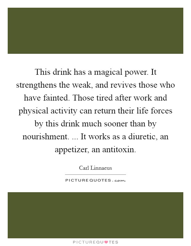 This drink has a magical power. It strengthens the weak, and revives those who have fainted. Those tired after work and physical activity can return their life forces by this drink much sooner than by nourishment. ... It works as a diuretic, an appetizer, an antitoxin. Picture Quote #1