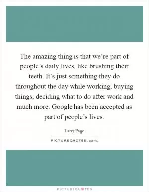 The amazing thing is that we’re part of people’s daily lives, like brushing their teeth. It’s just something they do throughout the day while working, buying things, deciding what to do after work and much more. Google has been accepted as part of people’s lives Picture Quote #1