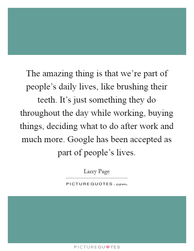 The amazing thing is that we're part of people's daily lives, like brushing their teeth. It's just something they do throughout the day while working, buying things, deciding what to do after work and much more. Google has been accepted as part of people's lives. Picture Quote #1