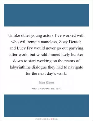 Unlike other young actors I’ve worked with who will remain nameless, Zoey Deutch and Lucy Fry would never go out partying after work, but would immediately hunker down to start working on the reams of labyrinthine dialogue they had to navigate for the next day’s work Picture Quote #1