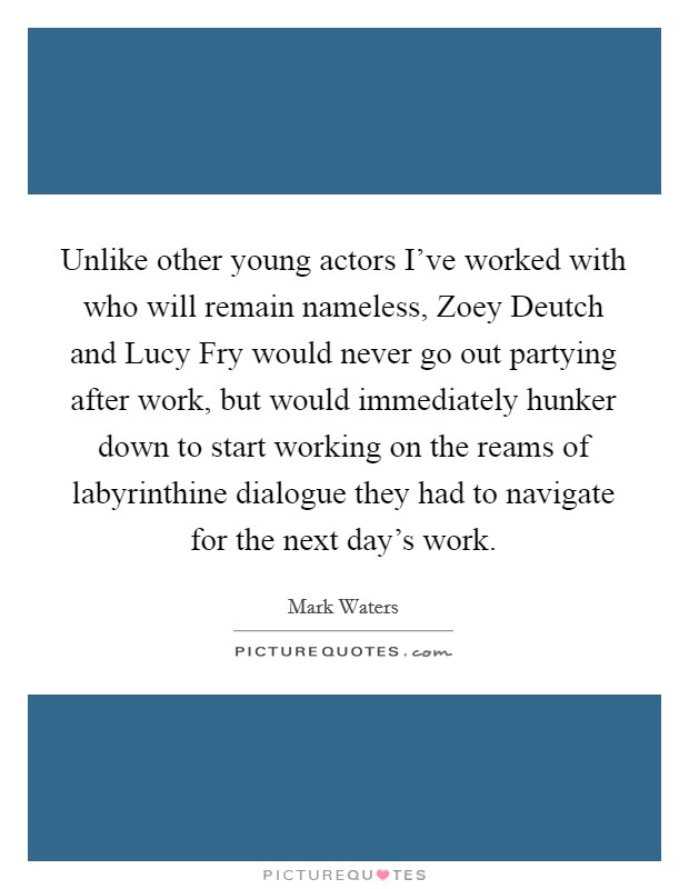 Unlike other young actors I've worked with who will remain nameless, Zoey Deutch and Lucy Fry would never go out partying after work, but would immediately hunker down to start working on the reams of labyrinthine dialogue they had to navigate for the next day's work. Picture Quote #1