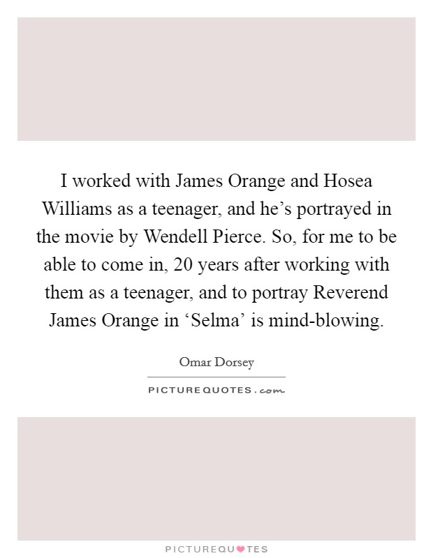 I worked with James Orange and Hosea Williams as a teenager, and he's portrayed in the movie by Wendell Pierce. So, for me to be able to come in, 20 years after working with them as a teenager, and to portray Reverend James Orange in ‘Selma' is mind-blowing. Picture Quote #1