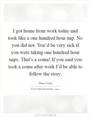 I got home from work today and took like a one hundred hour nap. No you did not. You’d be very sick if you were taking one hundred hour naps. That’s a coma! If you said you took a coma after work I’d be able to follow the story Picture Quote #1