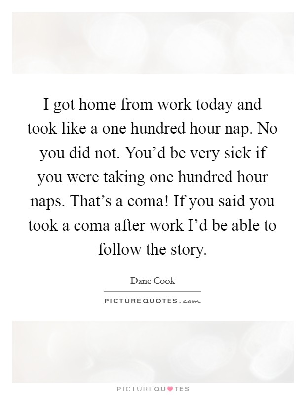 I got home from work today and took like a one hundred hour nap. No you did not. You'd be very sick if you were taking one hundred hour naps. That's a coma! If you said you took a coma after work I'd be able to follow the story. Picture Quote #1