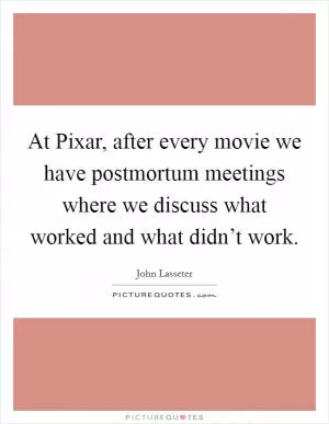 At Pixar, after every movie we have postmortum meetings where we discuss what worked and what didn’t work Picture Quote #1