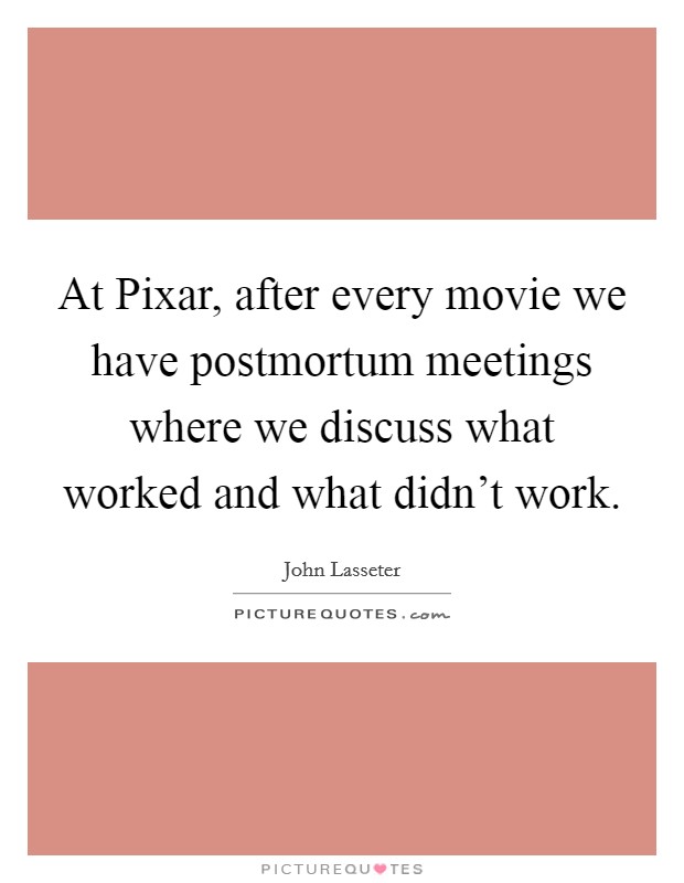 At Pixar, after every movie we have postmortum meetings where we discuss what worked and what didn't work. Picture Quote #1
