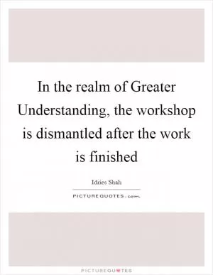 In the realm of Greater Understanding, the workshop is dismantled after the work is finished Picture Quote #1