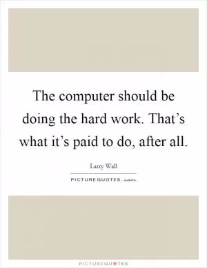 The computer should be doing the hard work. That’s what it’s paid to do, after all Picture Quote #1