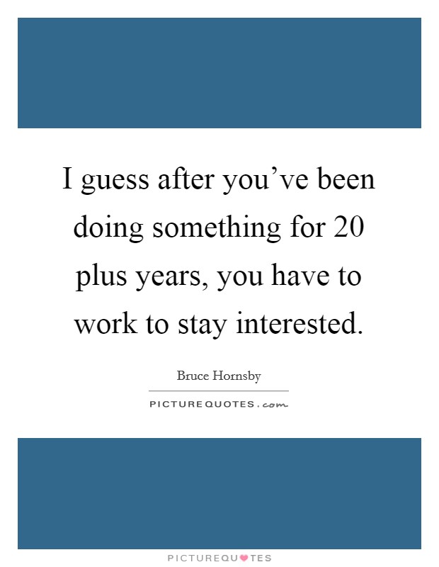 I guess after you've been doing something for 20 plus years, you have to work to stay interested. Picture Quote #1
