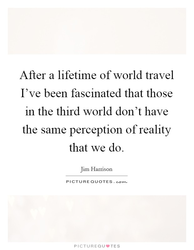 After a lifetime of world travel I've been fascinated that those in the third world don't have the same perception of reality that we do. Picture Quote #1