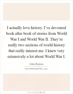 I actually love history. I’ve devoured book after book of stories from World War I and World War II. They’re really two sections of world history that really interest me. I knew very extensively a lot about World War I Picture Quote #1