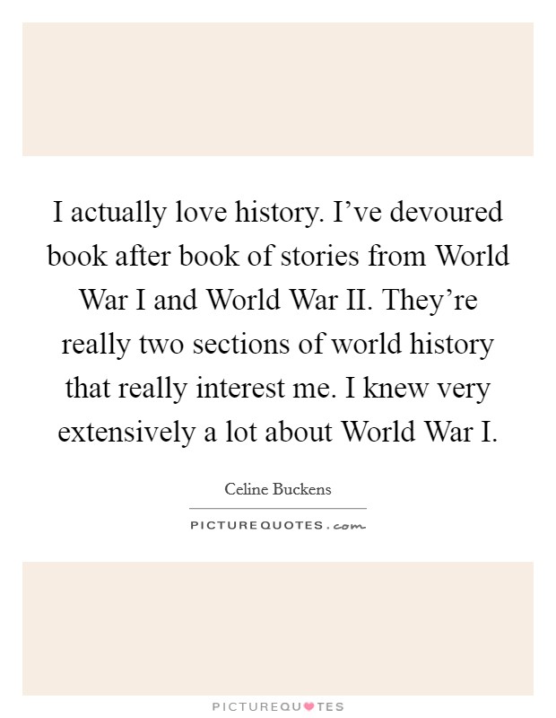 I actually love history. I've devoured book after book of stories from World War I and World War II. They're really two sections of world history that really interest me. I knew very extensively a lot about World War I. Picture Quote #1