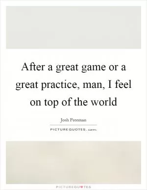 After a great game or a great practice, man, I feel on top of the world Picture Quote #1