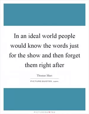 In an ideal world people would know the words just for the show and then forget them right after Picture Quote #1