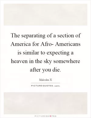The separating of a section of America for Afro- Americans is similar to expecting a heaven in the sky somewhere after you die Picture Quote #1