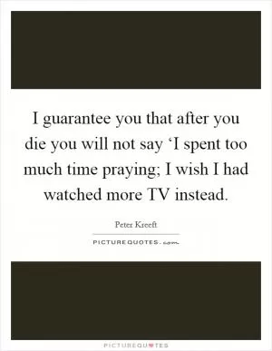 I guarantee you that after you die you will not say ‘I spent too much time praying; I wish I had watched more TV instead Picture Quote #1