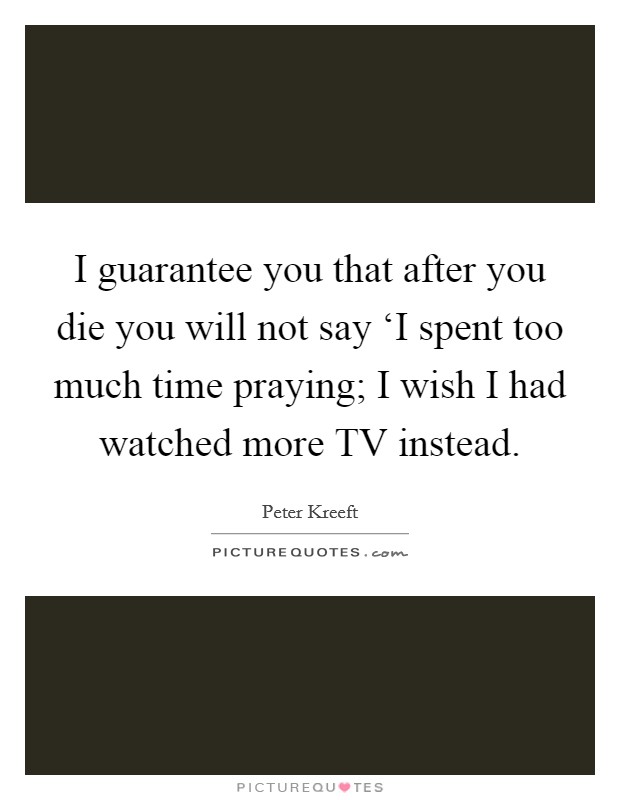 I guarantee you that after you die you will not say ‘I spent too much time praying; I wish I had watched more TV instead. Picture Quote #1