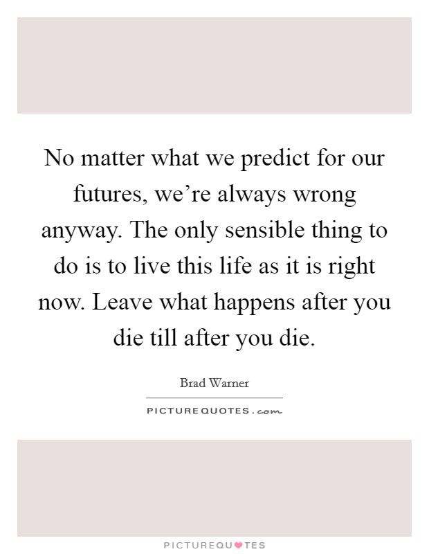 No matter what we predict for our futures, we're always wrong anyway. The only sensible thing to do is to live this life as it is right now. Leave what happens after you die till after you die. Picture Quote #1