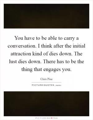 You have to be able to carry a conversation. I think after the initial attraction kind of dies down. The lust dies down. There has to be the thing that engages you Picture Quote #1