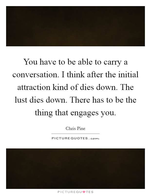 You have to be able to carry a conversation. I think after the initial attraction kind of dies down. The lust dies down. There has to be the thing that engages you. Picture Quote #1