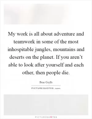 My work is all about adventure and teamwork in some of the most inhospitable jungles, mountains and deserts on the planet. If you aren’t able to look after yourself and each other, then people die Picture Quote #1