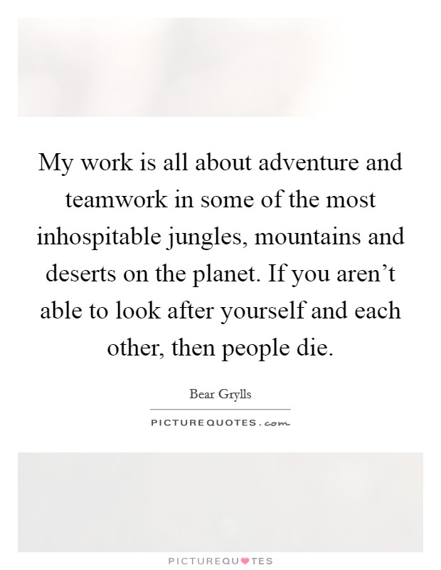 My work is all about adventure and teamwork in some of the most inhospitable jungles, mountains and deserts on the planet. If you aren't able to look after yourself and each other, then people die. Picture Quote #1
