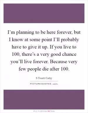 I’m planning to be here forever, but I know at some point I’ll probably have to give it up. If you live to 100, there’s a very good chance you’ll live forever. Because very few people die after 100 Picture Quote #1