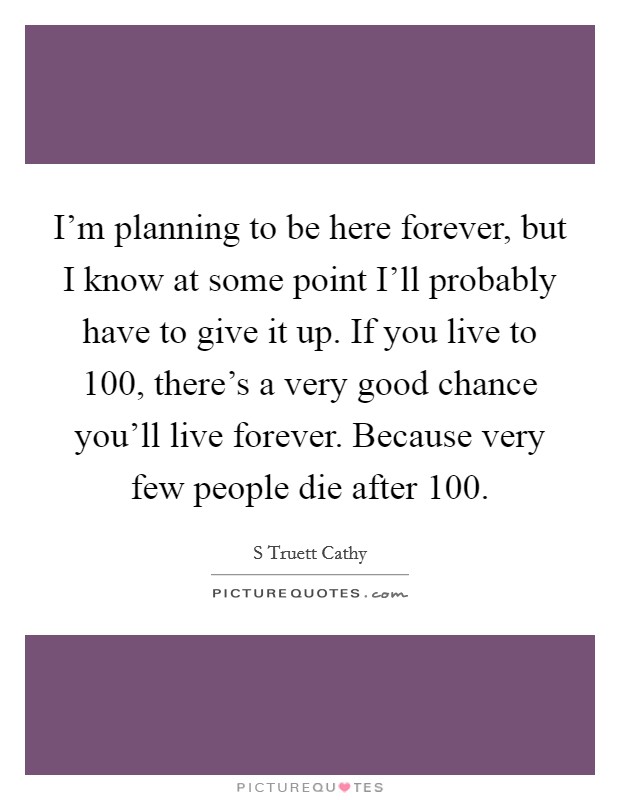 I'm planning to be here forever, but I know at some point I'll probably have to give it up. If you live to 100, there's a very good chance you'll live forever. Because very few people die after 100. Picture Quote #1