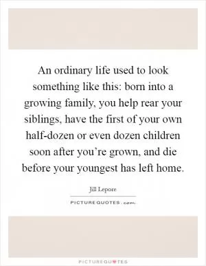 An ordinary life used to look something like this: born into a growing family, you help rear your siblings, have the first of your own half-dozen or even dozen children soon after you’re grown, and die before your youngest has left home Picture Quote #1