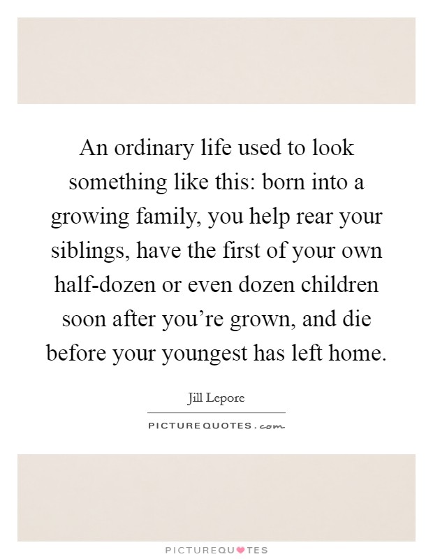 An ordinary life used to look something like this: born into a growing family, you help rear your siblings, have the first of your own half-dozen or even dozen children soon after you're grown, and die before your youngest has left home. Picture Quote #1