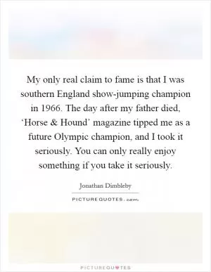 My only real claim to fame is that I was southern England show-jumping champion in 1966. The day after my father died, ‘Horse and Hound’ magazine tipped me as a future Olympic champion, and I took it seriously. You can only really enjoy something if you take it seriously Picture Quote #1