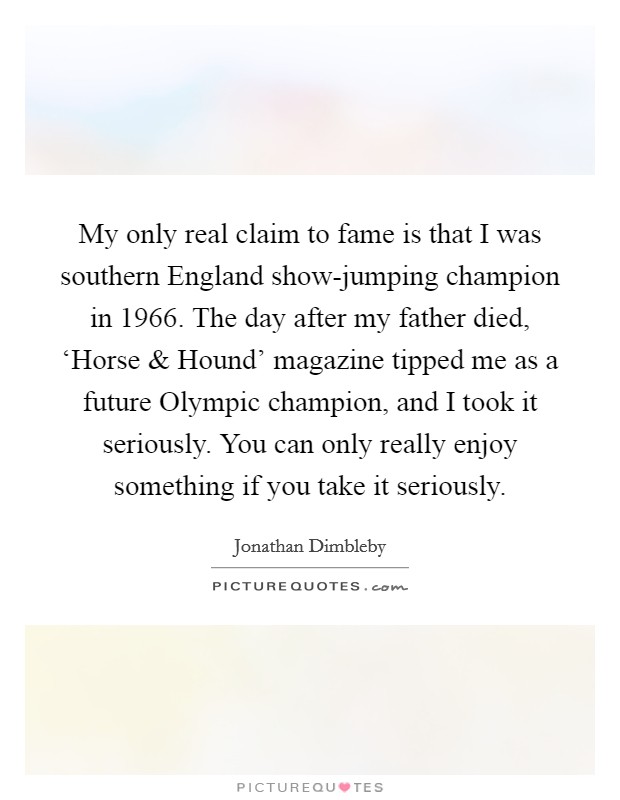 My only real claim to fame is that I was southern England show-jumping champion in 1966. The day after my father died, ‘Horse and Hound' magazine tipped me as a future Olympic champion, and I took it seriously. You can only really enjoy something if you take it seriously. Picture Quote #1