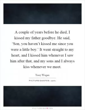 A couple of years before he died, I kissed my father goodbye. He said, ‘Son, you haven’t kissed me since you were a little boy.’ It went straight to my heart, and I kissed him whenever I saw him after that, and my sons and I always kiss whenever we meet Picture Quote #1