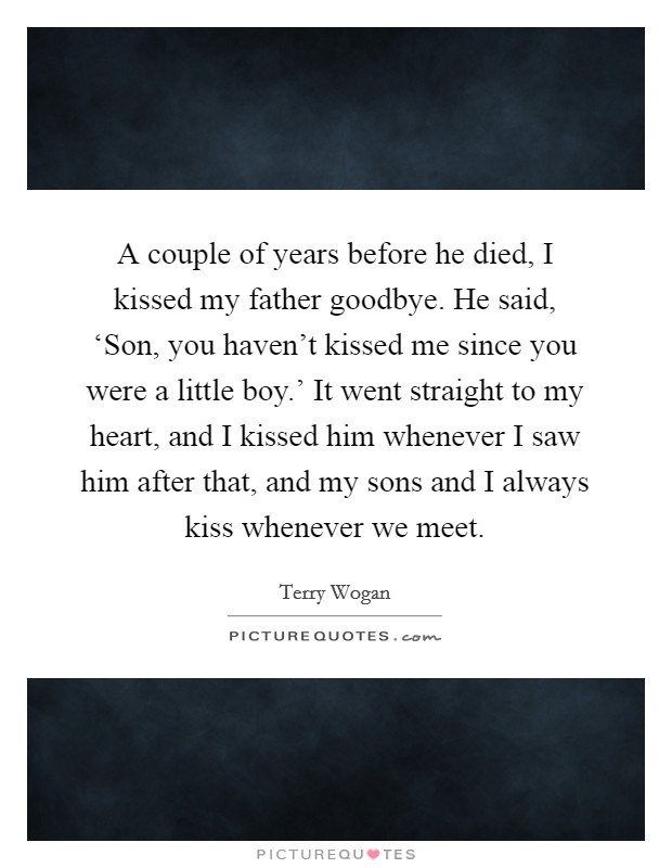 A couple of years before he died, I kissed my father goodbye. He said, ‘Son, you haven't kissed me since you were a little boy.' It went straight to my heart, and I kissed him whenever I saw him after that, and my sons and I always kiss whenever we meet. Picture Quote #1