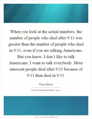 When you look at the actual numbers, the number of people who died after 9/11 was greater than the number of people who died in 9/11, even if you are talking Americans. But you know, I don’t like to talk Americans. I want to talk everybody. More innocent people died after 9/11 because of 9/11 than died in 9/11 Picture Quote #1