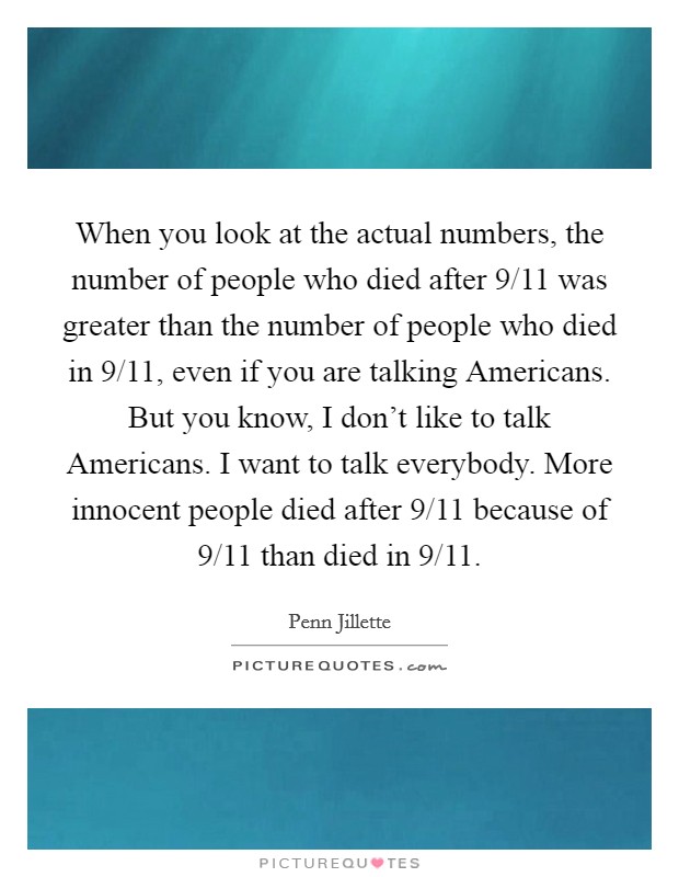 When you look at the actual numbers, the number of people who died after 9/11 was greater than the number of people who died in 9/11, even if you are talking Americans. But you know, I don't like to talk Americans. I want to talk everybody. More innocent people died after 9/11 because of 9/11 than died in 9/11. Picture Quote #1