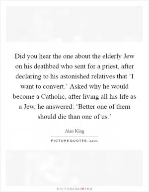 Did you hear the one about the elderly Jew on his deathbed who sent for a priest, after declaring to his astonished relatives that ‘I want to convert.’ Asked why he would become a Catholic, after living all his life as a Jew, he answered: ‘Better one of them should die than one of us.’ Picture Quote #1